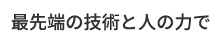 最先端の技術と人の力で