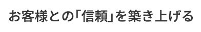 お客様との「信頼」を築き上げる